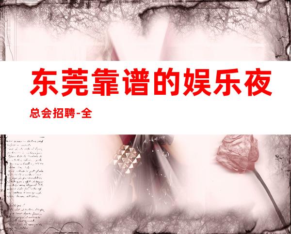 东莞靠谱的娱乐夜总会招聘-全场每日爆满
