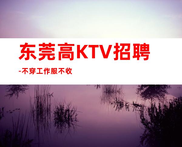 东莞高KTV招聘-不穿工作服不收杂费
