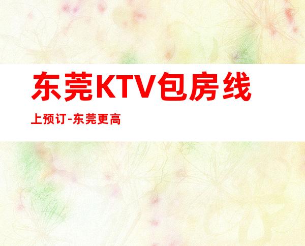 东莞KTV包房线上预订-东莞更高娱乐会所KTV预定