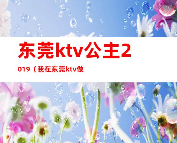 东莞ktv公主2019(我在东莞ktv做公主那些年)