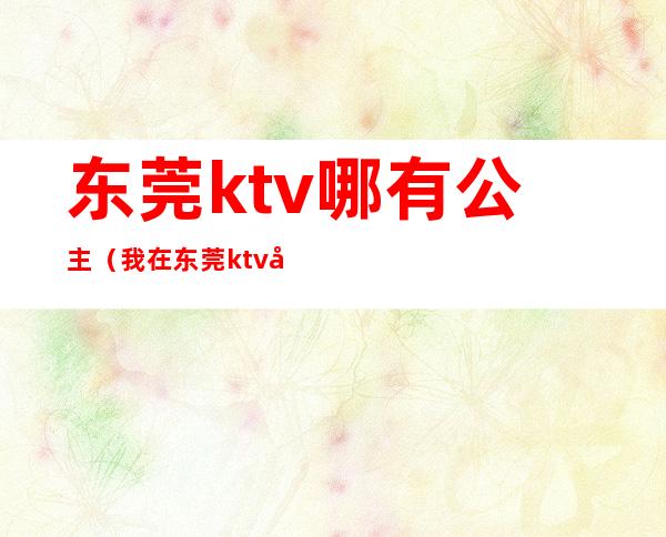 东莞ktv哪有公主(我在东莞ktv做公主那些年)