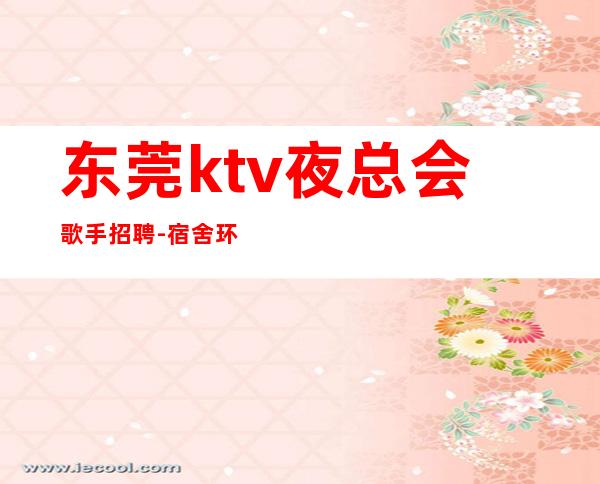 东莞ktv夜总会歌手招聘-宿舍环境好不收任何杂费
