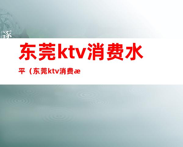东莞ktv消费水平(东莞ktv消费水平怎么样)