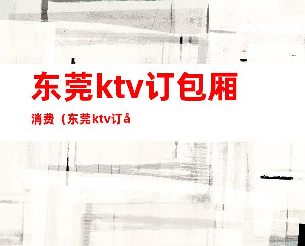 东莞ktv订包厢消费(东莞ktv订包厢消费多少)