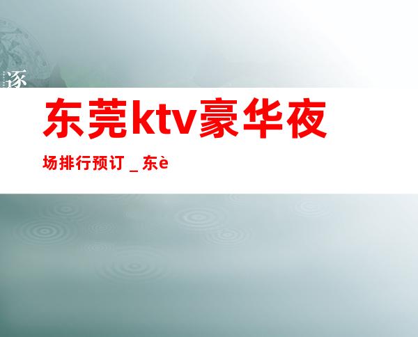 东莞ktv豪华夜场排行预订＿东莞KTV包厢预订信息