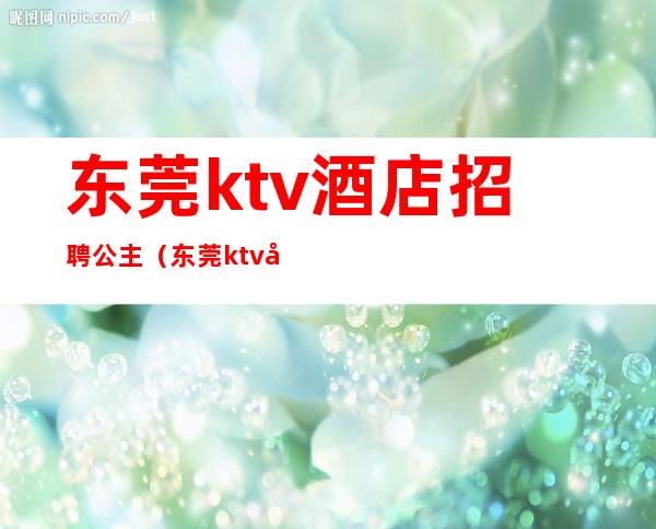 东莞ktv酒店招聘公主(东莞ktv公主小费多少钱)