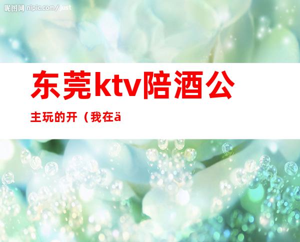 东莞ktv陪酒公主玩的开(我在东莞ktv做公主那些年)
