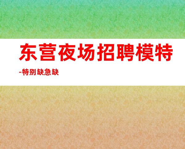 东营夜场招聘模特-特别缺急缺多家场所