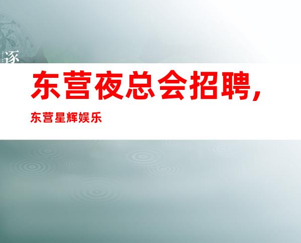 东营夜总会招聘,东营星辉娱乐直招会所服务员薪资高待遇好