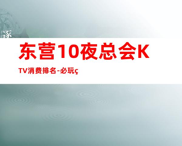 东营10夜总会KTV消费排名-必玩的10夜总会KTV消费排名 – 南宁江南商务KTV