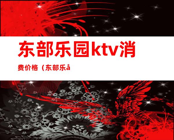 东部乐园ktv消费价格（东部乐园ktv电话）