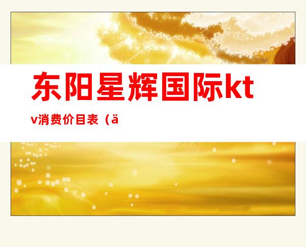 东阳星辉国际ktv消费价目表(东阳星辉国际消费怎么样)