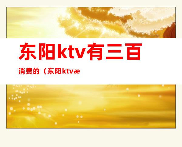 东阳ktv有三百消费的(东阳ktv有哪些)