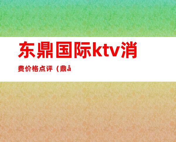 东鼎国际ktv消费价格点评(鼎尊国际ktv电话)