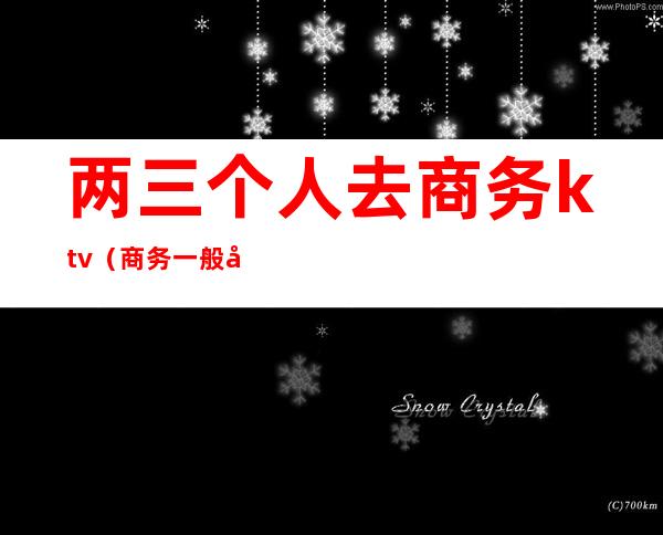 两三个人去商务ktv(商务一般几个人)