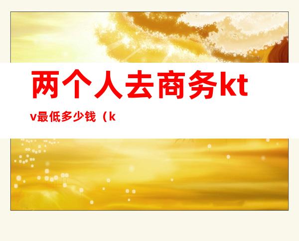 两个人去商务ktv最低多少钱(ktv两人消费多少)