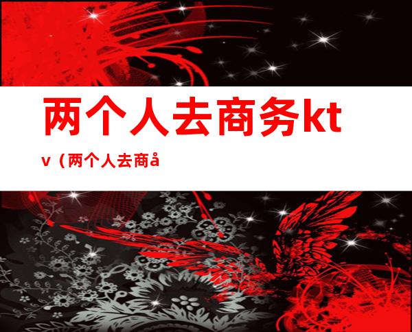 两个人去商务ktv(两个人去商务ktv要花多少钱)