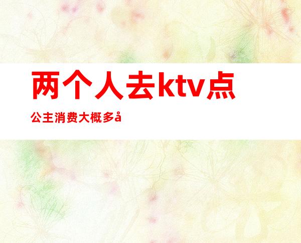 两个人去ktv点公主消费大概多少钱(ktv公主多少钱)