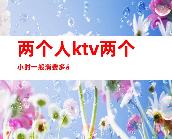 两个人ktv两个小时一般消费多少钱()