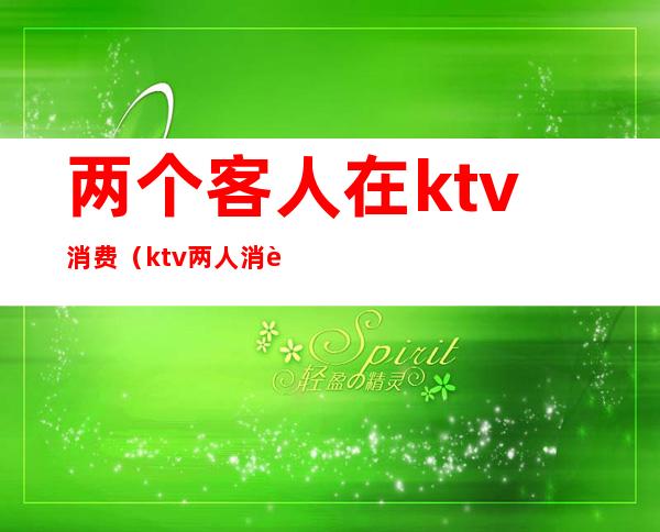 两个客人在ktv消费（ktv两人消费多少）