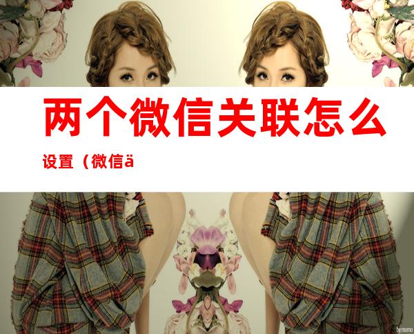 两个微信关联怎么设置(微信与另一个微信怎么设置关联)