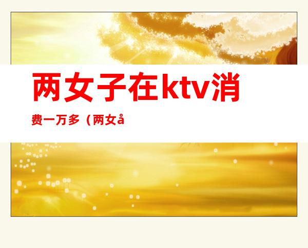 两女子在ktv消费一万多(两女子在ktv消费一万多元)