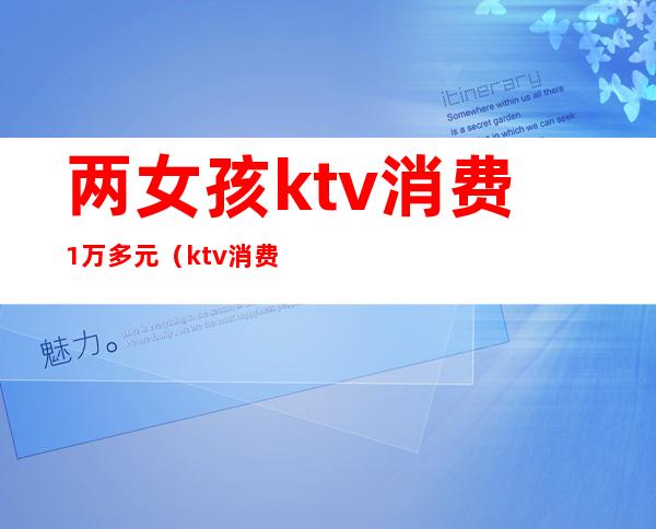 两女孩ktv消费1万多元(ktv消费一万)