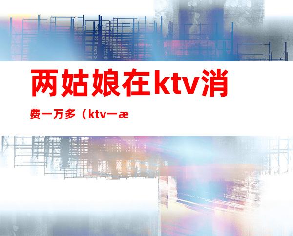 两姑娘在ktv消费一万多(ktv一晚消费2万)