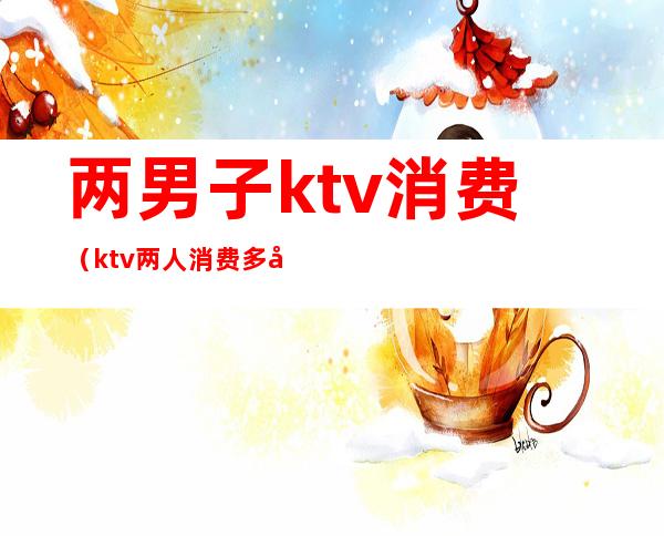 两男子ktv消费(ktv两人消费多少)