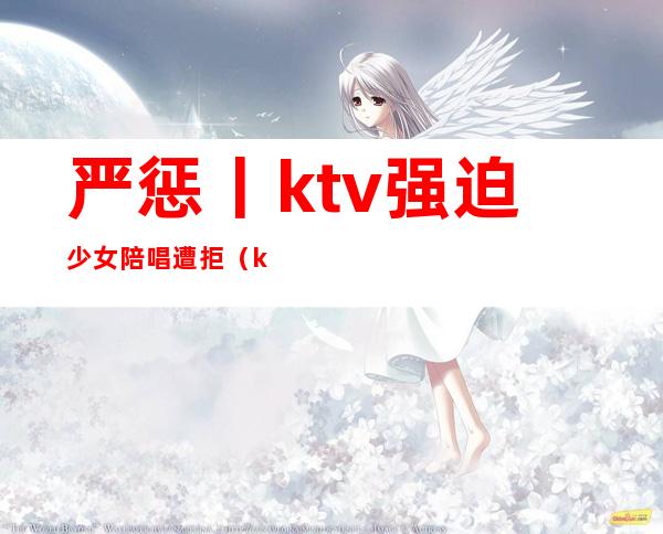 严惩丨ktv强迫少女陪唱遭拒(ktv唱歌叫小妹陪酒犯法吗)