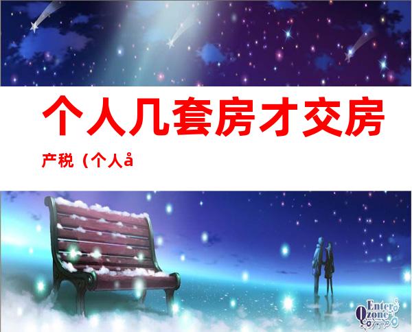 个人几套房才交房产税（个人几套房才交房产税淮北）