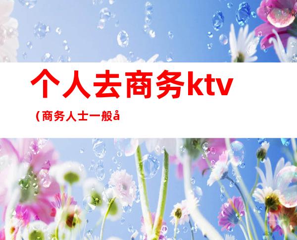个人去商务ktv（商务人士一般去哪）