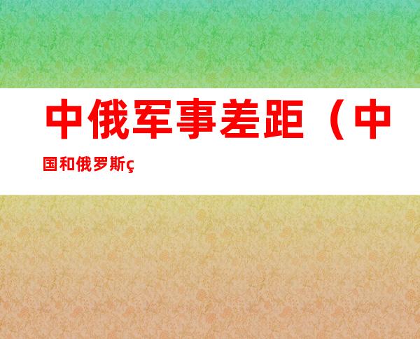 中俄军事差距(中国和俄罗斯的军事差距)