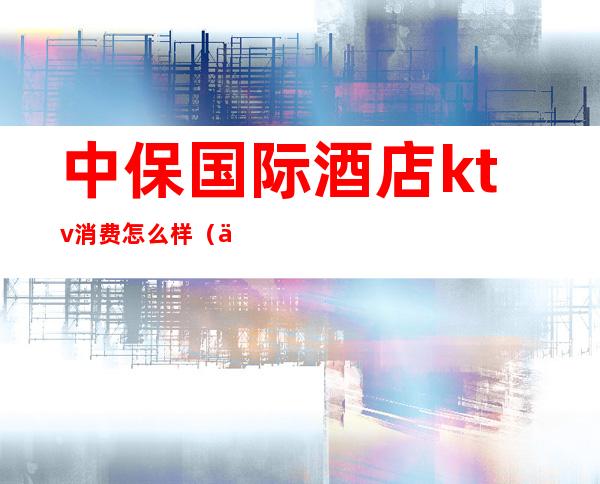 中保国际酒店ktv消费怎么样(中卫ktv一般消费多少)