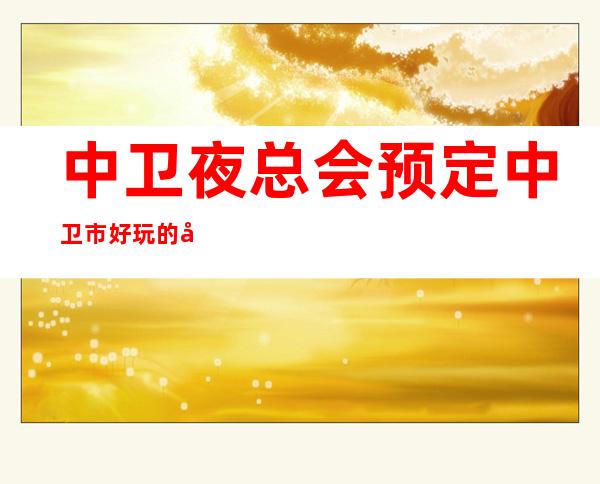 中卫夜总会预定 中卫市好玩的娱乐场所