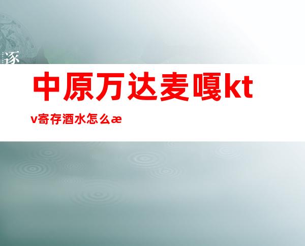 中原万达麦嘎ktv寄存酒水怎么消费(中原万达麦嘎ktv寄存酒水怎么消费便宜)