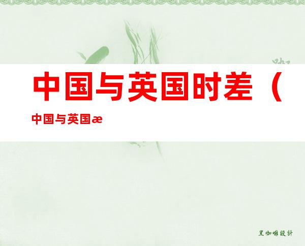 中国与英国时差（中国与英国时差怎么算）