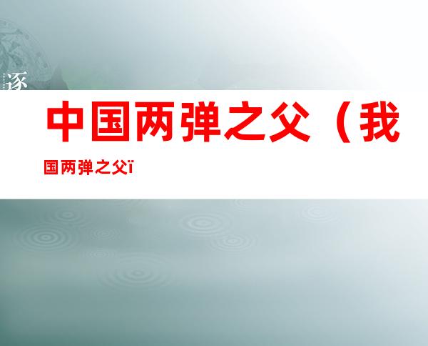 中国两弹之父(我国两弹之父)