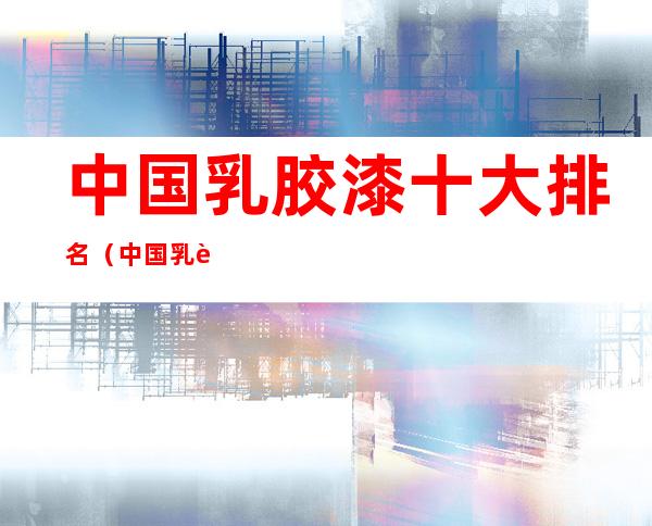 中国乳胶漆十大排名(中国乳胶漆十大排名沙漠绿洲漆)