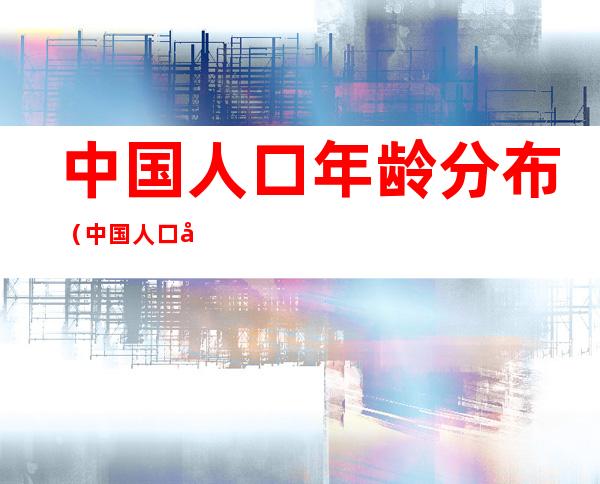中国人口年龄分布(中国人口年龄分布结构图)