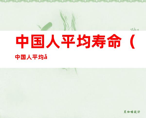 中国人平均寿命(中国人平均寿命变化)