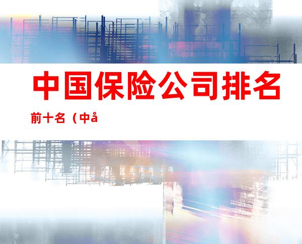 中国保险公司排名前十名（中国汽车保险公司排行榜前十名）