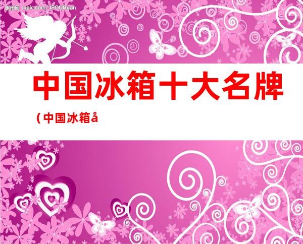 中国冰箱十大名牌(中国冰箱十大名牌海尔冰箱怎么样)