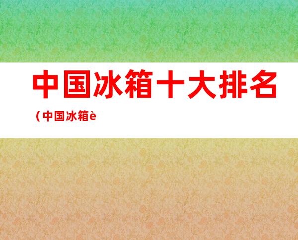 中国冰箱十大排名(中国冰箱质量排行榜前十名)