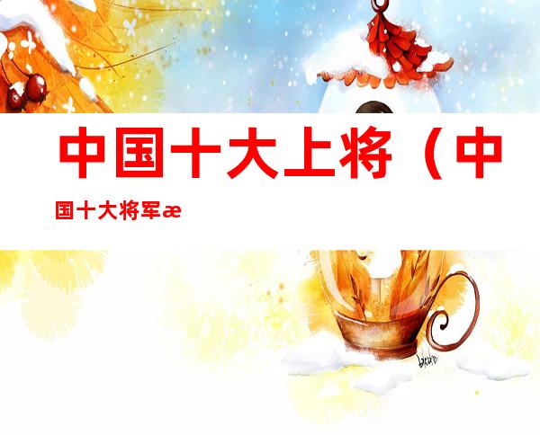 中国十大上将(中国十大将军排名顺序)