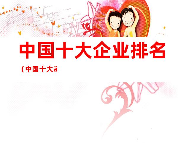 中国十大企业排名(中国十大企业公司排名)
