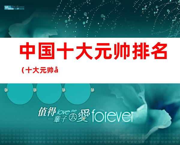 中国十大元帅排名(十大元帅十大将军排名)
