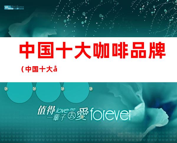 中国十大咖啡品牌(中国十大咖啡品牌排行榜10强)