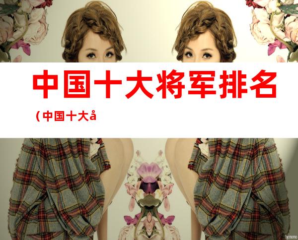 中国十大将军排名(中国十大将军排名顺序中国上将)