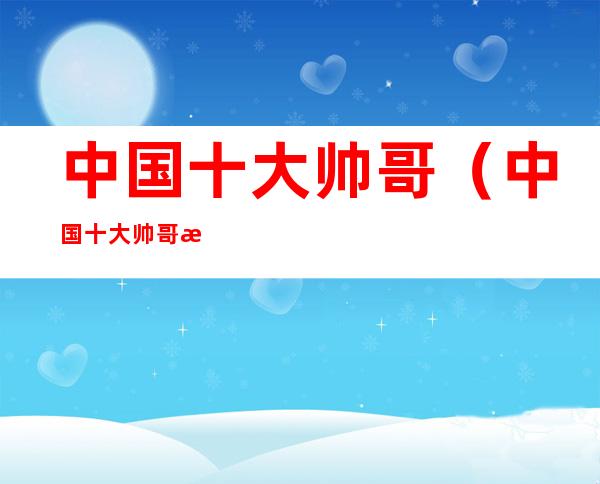 中国十大帅哥（中国十大帅哥明星）